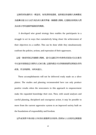 這個得到知識的另一種途徑，如果謹慎地遵循，最終應該會讓個人和團體成
為能 有能力自力更生地為重大衝突準備一個總體大戰略。夠 它還應該會幫助人們
為局部小型的運動準備個別的戰略。
A developed wise grand strategy then enables the participants in a
struggle to act in ways that cumulatively bring closer the achievement of
their objectives in a conflict. This can be done while they simultaneously
confront the policies, actions, and repression of their oppressors.
這樣一個睿智制定的總體大戰略，就可以讓抗爭中的參與者採取可以在衝突
中以逐步累積接近目標的方式來行動。這樣的做法可以與衝撞他們高壓統治者的
政策、作為與鎮壓，同時來進行。
These accomplishments will not be delivered ready made on a silver
platter. The studies and planning recommended here can only produce
positive results when the newcomers to this approach to empowerment
make the expanded knowledge their own. Then, with sound analyses and
careful planning, disciplined and courageous action, it may be possible to
move from the current oppressive system to an improved society built on
the foundations of responsibility and freedom.
這些成果將不會由他人弄好放在銀盤裡交付給你。當新加入人員使用這種激發
45
 