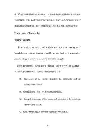 能力的方法來擴增他們自己的知識時，這裡所建議的研究與規劃才會產生積極
正面的效果。然後，以健全的分析和仔細的規劃、有紀律和勇敢的行動，它才可
能擺脫目前的壓迫體制，邁向一個建立在責任與自由之基礎上的更美好社會。
Three types of knowledge
知識的三種類型
From study, observation, and analysis, we know that three types of
knowledge are required in order to enable persons to develop a competent
grand strategy to achieve a successful liberation struggle:
從研究、觀察與分析，我們知道需要三種知識，以便激發人們有能力去發展一
個具競爭力的總體大戰略，以實現一個成功的解放抗爭：
（1） Knowledge of the conflict situation, the opponents, and the
society and its needs.
（1）瞭解衝突情境、對手、與社會及其需要的知識。
（2） In-depth knowledge of the nature and operation of the technique
of nonviolent action.
（2）瞭解非暴力行動之技術的特性本質與運作的深度知識。
46
 