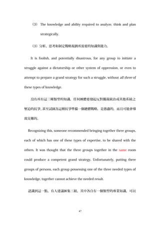 （3） The knowledge and ability required to analyze, think and plan
strategically.
（3）分析、思考和制定戰略規劃所需要的知識與能力。
It is foolish, and potentially disastrous, for any group to initiate a
struggle against a dictatorship or other system of oppression, or even to
attempt to prepare a grand strategy for such a struggle, without all three of
these types of knowledge.
沒有所有這三種類型的知識，任何團體要發起反對獨裁統治或其他系統之
壓迫的抗爭、甚至試圖為這種抗爭準備一個總體戰略，是愚蠢的，而且可能會導
致災難的。
Recognizing this, someone recommended bringing together three groups,
each of which has one of these types of expertise, to be shared with the
others. It was thought that the three groups together in the same room
could produce a competent grand strategy. Unfortunately, putting three
groups of persons, each group possessing one of the three needed types of
knowledge, together cannot achieve the needed result.
認識到這一點，有人建議匯集三組，其中各自有一個類型的專業知識，可以
47
 
