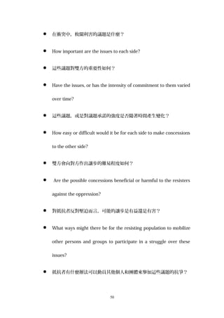  在衝突中，攸關利害的議題是什麼？
 How important are the issues to each side?
 這些議題對雙方的重要性如何？
 Have the issues, or has the intensity of commitment to them varied
over time?
 這些議題，或是對議題承諾的強度是否隨著時間產生變化？
 How easy or difficult would it be for each side to make concessions
to the other side?
 雙方會向對方作出讓步的難易程度如何？
 Are the possible concessions beneficial or harmful to the resisters
against the oppression?
 對抵抗者反對壓迫而言，可能的讓步是有益還是有害？
 What ways might there be for the resisting population to mobilize
other persons and groups to participate in a struggle over these
issues?
 抵抗者有什麼辦法可以動員其他個人和團體來參加這些議題的抗爭？
50
 