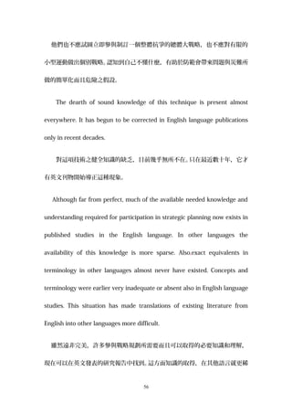 他們也不應試圖立即參與制訂一個整體抗爭的總體大戰略，也不應對有限的
小型運動做出個別戰略。認知到自己不懂什麼，有助於防範會帶來問題與災難所
做的簡單化而且危險之假設。
The dearth of sound knowledge of this technique is present almost
everywhere. It has begun to be corrected in English language publications
only in recent decades.
對這項技術之健全知識的缺乏，目前幾乎無所不在。只在最近數十年，它才
有英文刊物開始導正這種現象。
Although far from perfect, much of the available needed knowledge and
understanding required for participation in strategic planning now exists in
published studies in the English language. In other languages the
availability of this knowledge is more sparse. Also,exact equivalents in
terminology in other languages almost never have existed. Concepts and
terminology were earlier very inadequate or absent also in English language
studies. This situation has made translations of existing literature from
English into other languages more difficult.
雖然遠非完美，許多參與戰略規劃所需要而且可以取得的必要知識和理解，
現在可以在英文發表的研究報告中找到。這方面知識的取得，在其他語言就更稀
56
 