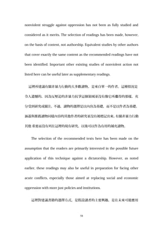 nonviolent struggle against oppression has not been as fully studied and
considered as it merits. The selection of readings has been made, however,
on the basis of content, not authorship. Equivalent studies by other authors
that cover exactly the same content as the recommended readings have not
been identified. Important other existing studies of nonviolent action not
listed here can be useful later as supplementary readings.
這裡所建議有關非暴力行動的大多數讀物，是來自單一的作者。這種情況是
令人遺憾的，因為反壓迫的非暴力抗爭這個領域並沒有像它所 得的那樣，充值
分受到研究或關注。不過，讀物的選擇是以內容為基礎，而不是以作者為基礎。
涵蓋與推薦讀物同樣內容的其他作者的研究並沒有被標記出來。有關非暴力行動
其他 重要而沒有列在這裡的現有研究，以後可以作為有用的補充讀物。
The selection of the recommended texts here has been made on the
assumption that the readers are primarily interested in the possible future
application of this technique against a dictatorship. However, as noted
earlier, these readings may also be useful in preparation for facing other
acute conflicts, especially those aimed at replacing social and economic
oppression with more just policies and institutions.
這裡對建議書籍的選擇方式，是假設讀者的主要興趣，是在未來可能應用
58
 