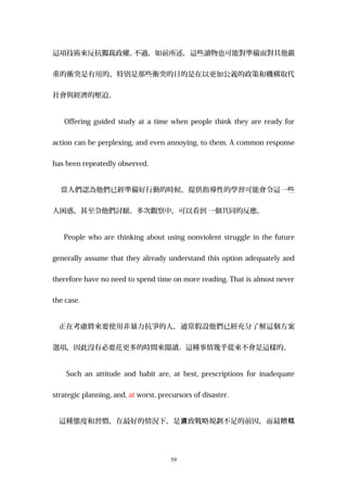 這項技術來反抗獨裁政權。不過，如前所述，這些讀物也可能對準備面對其他嚴
重的衝突是有用的，特別是那些衝突的目的是在以更加公義的政策和機構取代
社會與經濟的壓迫。
Offering guided study at a time when people think they are ready for
action can be perplexing, and even annoying, to them. A common response
has been repeatedly observed.
當人們認為他們已經準備好行動的時候，提供指導性的學習可能會令這一些
人困惑，甚至令他們討厭。多次觀察中，可以看到 一個共同的反應。
People who are thinking about using nonviolent struggle in the future
generally assume that they already understand this option adequately and
therefore have no need to spend time on more reading. That is almost never
the case.
正在考慮將來要使用非暴力抗爭的人，通常假設他們已經充分了解這個方案
選項，因此沒有必要花更多的時間來閱讀。這種事情幾乎從來不會是這樣的。
Such an attitude and habit are, at best, prescriptions for inadequate
strategic planning, and, at worst, precursors of disaster.
這種態度和習慣，在最好的情況下，是 致戰略規劃不足的前因，而最糟噵 糕
59
 