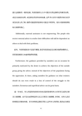 進行這樣衝突一樣的危險。外部資源的人力不可能具有對這個特定的衝突局勢、
或是目前政治局勢、或是歷史背景的切身知識。這些 外人甚至可能對非暴力抗爭
並沒有深入的了解。他們可能提供的指導有可能是不明智的，很有可能導致挫敗
和大規模的傷亡。
Additionally, external assistance is not empowering. The people who
receive external advice to resolve their difficulties will still be dependent on
others to deal with their problems.
此外，外部的援助並不是提升權能。接受外部諮詢意見以解決他們困難的人，
仍然要依賴別人來處理他們的問題。
Furthermore, the guidance provided by outsiders can on occasion be
primarily motivated by the desire to achieve the objectives of the outside
group giving the advice, instead of the objectives of the population facing
the oppression. At times, asking outsiders for guidance on what resisters
should do can even result in a loss of control of the struggle to the
outsiders. Erroneous and superficial advice can do great harm.
進一步來看，外人所提供的指導有時會以提供指導的外人所希望完成的目標
為主要動機，而不是以面對壓迫的人民之目標為主要動機。有時候，向外人請求
指導抵抗者應如何做，甚至會導致這個抗爭落入這些外人的控制。錯誤而且膚淺
61
 