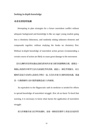 Seeking in-depth knowledge
尋求有深度的知識
Attempting to plan strategies for a future nonviolent conflict without
adequate background and knowledge is like an eager young student going
into a chemistry laboratory, and randomly mixing unknown elements and
compounds together, without studying the books on chemistry first.
Without in-depth knowledge of nonviolent action person recommending a
certain course of action are likely to cause great damage to the movement.
沒有足 的背景與知識而試圖為將來的非暴力衝突規劃戰略計劃，就像是一夠
個雄心勃勃的年輕學生沒有先研讀化學的書籍，就進入一個化學實驗室，並且
隨便任意混合未知的元素和化合物在一起。在沒有非暴力行動的深度知識，建議
某一行動路線的人很可能對運動造成巨大的破壞。
An equivalent to the Hippocratic oath in medicine is needed for efforts
to spread knowledge of nonviolent struggle: first, do no harm. To heed that
warning, it is necessary to know what harms the application of nonviolent
struggle.
致力於傳播非暴力抗爭的知識時，需要一個相當於醫學上希波克拉底的誓
64
 
