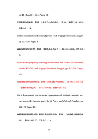 pp. 11-12 and 744-755. Pages: 14.
在消除權力的來源， 讀：「閱 非暴力行動的政治」，第 11-12 和第 744-755 頁。
頁數小計：14。
On the redistribution of political power, read: Waging Nonviolent Struggle,
pp. 423-430. Pages: 8.
論政治權力的再分配， 讀：「 動閱 啟 非暴力抗爭 」，第 423-430 頁。頁數小計：
8。
Guidance for preparing a strategy is offered in The Politics of Nonviolent
Action, 495-510; and Waging Nonviolent Struggle, pp. 433-508. Pages:
102.
有關研擬策略的指導原則， 「非暴力抗爭的政治」，第查閱 495-510 頁；及
「 動非暴力抗爭」，第啟 433-508 頁，頁數小計：102
For a discussion of how to uproot oppression with minimal casualties and
maximum effectiveness, read: Social Power and Political Freedom, pp.
161-179. Pages: 19.
有關討論如何以最小傷亡和最大效益根除壓迫， 讀：「閱 社會權力與政治自
由」，第 161-179 頁。頁數小計：19。
68
 