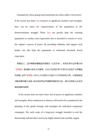 Cumulatively, these groups and institutions are often called “civil society”.
If the society has these loci of power in significant numbers and strengths,
they can be bases for empowerment of the population in the
democratization struggle. These loci can greatly help the resisting
population to conduct non-cooperation that is intended to restrict or sever
the regime’s sources of power. By providing solidarity and support such
bodies can also help the population to withstand extremely brutal
repression.
整體而言，這些團體和機構通常被稱為「公民社會」。如果社會中這些權力的
「駐集點」變成數目很多且具優勢，在民主化的抗爭中它們可以是提升人們權能
的基礎。這些「駐集點」可以大大有助於正在進行不合作抵抗的人們，以便限制或
切斷政權的權力來源。經由保持對這些團體的團結與支持，還可以幫助人民承受
極端殘酷的鎮壓。
If the society does not have these loci of power in significant numbers
and strengths, their weaknesses or absence will need to be considered in the
planning of the grand strategy and strategies for individual component
campaigns. The early steps of a long-term struggle intended to end the
dictatorship will therefore need to be highly limited and carefully staged.
82
 