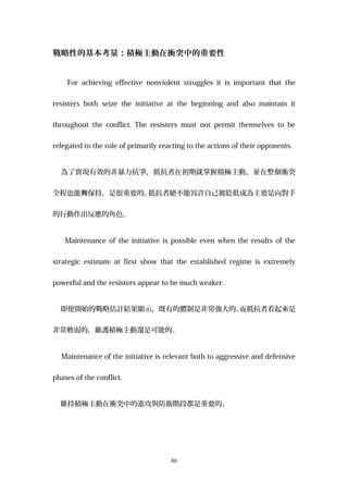 戰略性的基本考量：積極主動在衝突中的重要性
For achieving effective nonviolent struggles it is important that the
resisters both seize the initiative at the beginning and also maintain it
throughout the conflict. The resisters must not permit themselves to be
relegated to the role of primarily reacting to the actions of their opponents.
為了實現有效的非暴力抗爭，抵抗者在初期就掌握積極主動，並在整個衝突
全程也能 保持，是很重要的。夠 抵抗者絕不能容許自己被貶低成為主要是向對手
的行動作出反應的角色。
Maintenance of the initiative is possible even when the results of the
strategic estimate at first show that the established regime is extremely
powerful and the resisters appear to be much weaker.
即使開始的戰略估計結果顯示，既有的體制是非常強大的、而抵抗者看起來是
非常軟弱的，維護積極主動還是可能的。
Maintenance of the initiative is relevant both to aggressive and defensive
phases of the conflict.
維持積極主動在衝突中的進攻與防衛階段都是重要的。
86
 