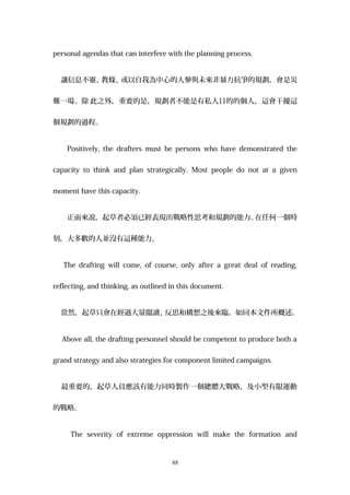 personal agendas that can interfere with the planning process.
讓信息不靈、教條、或以自我為中心的人參與未來非暴力抗爭的規劃，會是災
難一場。除 此之外，重要的是，規劃者不能是有私人目的的個人，這會干擾這
個規劃的過程。
Positively, the drafters must be persons who have demonstrated the
capacity to think and plan strategically. Most people do not at a given
moment have this capacity.
正面來說，起草者必須已經表現出戰略性思考和規劃的能力。在任何一個時
刻，大多數的人並沒有這種能力。
The drafting will come, of course, only after a great deal of reading,
reflecting, and thinking, as outlined in this document.
當然，起草只會在經過大量閱讀、反思和構想之後來臨，如同本文件所概述。
Above all, the drafting personnel should be competent to produce both a
grand strategy and also strategies for component limited campaigns.
最重要的，起草人員應該有能力同時製作一個總體大戰略，及小型有限運動
的戰略。
The severity of extreme oppression will make the formation and
88
 