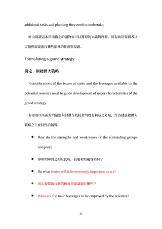 additional tasks and planning they need to undertake.
經由閱讀這本指南指定的讀物而可以獲得的知識與理解，將有助於規劃者決
定他們需要進行 些額外的任務與規劃。哪
Formulating a grand strategy
擬定一個總體大戰略
Considerations of the issues at stake and the leverages available to the
potential resisters need to guide development of major characteristics of the
grand strategy.
有需要以所面對的議題與對潛在抵抗者的既有利基之考量，作為發展總體大
戰略之主要特性的指導。
 How do the strengths and weaknesses of the contending groups
compare?
 參與的陣營之相互比較，長處和短處各如何？
 On what issues will it be extremely important to act?
 決定要採取行動的極度重要議題有 些？哪
 What are the main leverages to be employed by the resisters?
95
 