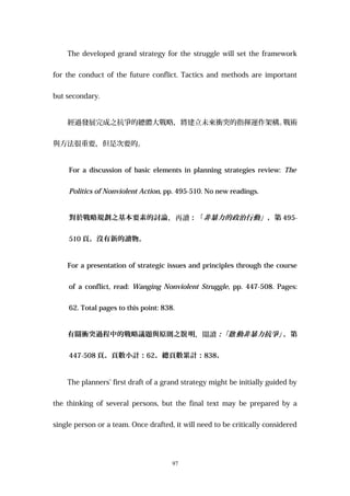 The developed grand strategy for the struggle will set the framework
for the conduct of the future conflict. Tactics and methods are important
but secondary.
經過發展完成之抗爭的總體大戰略，將建立未來衝突的指揮運作架構。戰術
與方法很重要，但是次要的。
For a discussion of basic elements in planning strategies review: The
Politics of Nonviolent Action, pp. 495-510. No new readings.
對於戰略規劃之基本要素的討論，再讀：「非暴力的政治行動」，第 495-
510 頁。沒有新的讀物。
For a presentation of strategic issues and principles through the course
of a conflict, read: Wanging Nonviolent Struggle, pp. 447-508. Pages:
62. Total pages to this point: 838.
有關衝突過程中的戰略議題與原則之 明說 ，閱讀：「 動非暴力抗爭」啟 ，第
447-508 頁。頁數小計：62。總頁數累計：838。
The planners’ first draft of a grand strategy might be initially guided by
the thinking of several persons, but the final text may be prepared by a
single person or a team. Once drafted, it will need to be critically considered
97
 