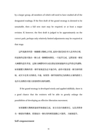 by a larger group, all members of which will need to have studied all of the
designated readings. If the first draft of the grand strategy is deemed to be
unsuitable, then a full new start may be required, or at least a major
revision. If, however, the first draft is judged to be approximately on the
correct path, perhaps only relatively limited adjustments may be required at
that stage.
這些規劃者的第一個總體大戰略之草案、最初可能受到許多人思考的引導，
但最後的定稿可能由一個人或一個團隊來撰寫。一旦起草完成，這將需要一個更
大團體的認真考量，這個大團體的所有成員都必需研讀過所有這些指定的讀物。
如果總體大戰略的第一個草案被認為是不適合的，此時可能需要一個全新的開
始，或至少是重大的修改。不過，如果第一個草案被判定為約略在正確的路徑上
也許在該階段可能只需要相對有限的調整。
If the grand strategy is developed wisely and applied skillfully, there is
a good chance that the resisters will be able to greatly enlarge the
possibilities of developing an effective liberation movement.
如果總體大戰略經過睿智地發展完成，並且有技巧地應用它，反抗者將會
有一個很好的機會，把發展出一個有效的解放運動之可能性，大幅地提升。
Self–empowerment
98
 