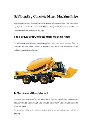 Self Loading Concrete Mixer Machine Price
Abstract: At present, the lightweight and small volume self mixing concrete truck is developing
rapidly, such as 1.8 m3
, 2.0 m3
and 4.0 m3
. What are their price? Is it safe to drive self loading
concrete mixer? Welcome to read this page.
The Self Loading Concrete Mixer Machine Price
The self loading concrete mixer machine price varies a lot from several thousand dollars to
several ten thousand dollars. The price is affected by many factors such as the mixing volume,
configuration and the manufacturer.
1. The volume of the mixing tank
At present, the mixing tanks of the self loading transit mixer are available from 1.2 cubic meter,
1.8 cubic meter, 2.0 cubic meter, 2.6 cubic meter, 3.5 cubic meter, 4 cubic meter, 5.5 cubic meter
to 6.5 cubic meter.
The size of the mixing tank is different, and the price of the self loading mixer truck will be
different.
 