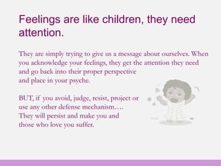 Feelings are like children, they need
attention.
They are simply trying to give us a message about ourselves. When
you acknowledge your feelings, they get the attention they need
and go back into their proper perspective
and place in your psyche.
BUT, if you avoid, judge, resist, project or
use any other defense mechanism….
They will persist and make you and
those who love you suffer.
 