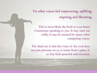 Yet other voices feel empowering, uplifting,
inspiring and liberating.
This is most likely the Soul or your Inner
Conscience speaking to you. It may start out
softly, it may be masked by many other
competing voices.
The final test is that the voice of the soul does
not put pressure on us, it stems from a place in
us that feels peaceful and resonant.
 