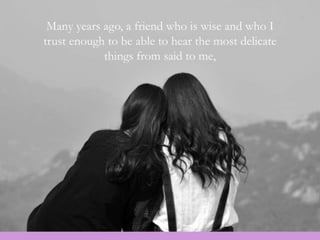 Many years ago, a friend who is wise and who I
trust enough to be able to hear the most delicate
things from said to me,
 