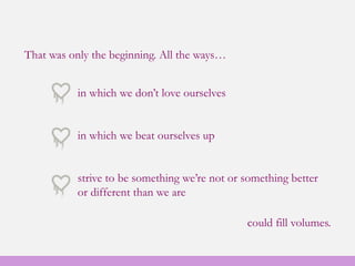 That was only the beginning. All the ways…
in which we don’t love ourselves
in which we beat ourselves up
strive to be something we’re not or something better
or different than we are
could fill volumes.
 