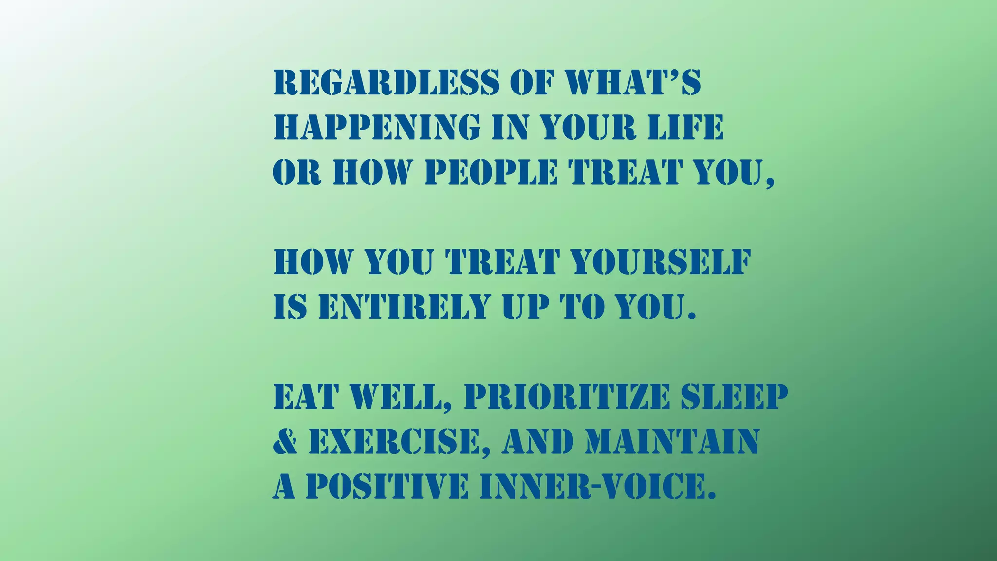 RegaRdless of what’s
happening in your life
or how people treat you,
how you treat yourself
is entirely up to you.
Eat well, prioritize sleep
& exercise, and maintain
a positive inner-voice.