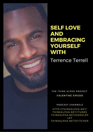Terrence Terrell
SELF LOVE
AND
EMBRACING
YOURSELF
WITH
V A L E N T I N E E W U D O
T H E T H I N K A L P H A P R O J E C T
H T T P : / / T H I N K A L P H A . N E T /
T H I N K A L P H A . N E T / I T U N E S
T H I N K A L P H A . N E T / G O O G L E P
L A Y
T H I N K A L P H A . N E T / S T I T C H E R
P O D C A S T C H A N N E L S
 
