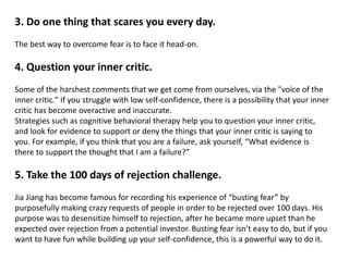 3. Do one thing that scares you every day.
The best way to overcome fear is to face it head-on.
4. Question your inner critic.
Some of the harshest comments that we get come from ourselves, via the "voice of the
inner critic." If you struggle with low self-confidence, there is a possibility that your inner
critic has become overactive and inaccurate.
Strategies such as cognitive behavioral therapy help you to question your inner critic,
and look for evidence to support or deny the things that your inner critic is saying to
you. For example, if you think that you are a failure, ask yourself, “What evidence is
there to support the thought that I am a failure?”
5. Take the 100 days of rejection challenge.
Jia Jiang has become famous for recording his experience of “busting fear” by
purposefully making crazy requests of people in order to be rejected over 100 days. His
purpose was to desensitize himself to rejection, after he became more upset than he
expected over rejection from a potential investor. Busting fear isn’t easy to do, but if you
want to have fun while building up your self-confidence, this is a powerful way to do it.
 