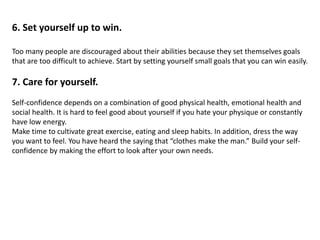 6. Set yourself up to win.
Too many people are discouraged about their abilities because they set themselves goals
that are too difficult to achieve. Start by setting yourself small goals that you can win easily.
7. Care for yourself.
Self-confidence depends on a combination of good physical health, emotional health and
social health. It is hard to feel good about yourself if you hate your physique or constantly
have low energy.
Make time to cultivate great exercise, eating and sleep habits. In addition, dress the way
you want to feel. You have heard the saying that “clothes make the man.” Build your self-
confidence by making the effort to look after your own needs.
 