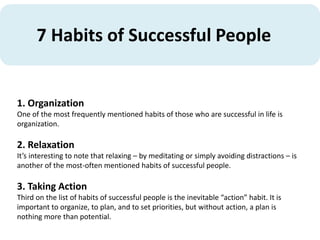 7 Habits of Successful People
1. Organization
One of the most frequently mentioned habits of those who are successful in life is
organization.
2. Relaxation
It’s interesting to note that relaxing – by meditating or simply avoiding distractions – is
another of the most-often mentioned habits of successful people.
3. Taking Action
Third on the list of habits of successful people is the inevitable “action” habit. It is
important to organize, to plan, and to set priorities, but without action, a plan is
nothing more than potential.
 