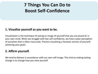 7 Things You Can Do to
Boost Self-Confidence
1. Visualize yourself as you want to be.
Visualization is the technique of seeing an image of yourself that you are proud of, in
your own mind. When we struggle with low self-confidence, we have a poor perception
of ourselves that is often inaccurate. Practice visualizing a fantastic version of yourself,
achieving your goals.
2. Affirm yourself.
We tend to behave in accordance with our own self-image. The trick to making lasting
change is to change how you view yourself.
 