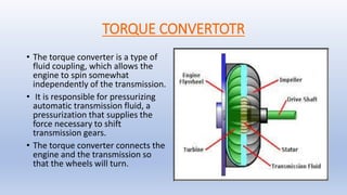 TORQUE CONVERTOTR
• The torque converter is a type of
fluid coupling, which allows the
engine to spin somewhat
independently of the transmission.
• It is responsible for pressurizing
automatic transmission fluid, a
pressurization that supplies the
force necessary to shift
transmission gears.
• The torque converter connects the
engine and the transmission so
that the wheels will turn.
 