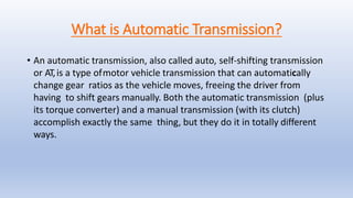 What is Automatic Transmission?
• An automatic transmission, also called auto, self-shifting transmission
or AT,is a type ofmotor vehicle transmission that can automatically
change gear ratios as the vehicle moves, freeing the driver from
having to shift gears manually. Both the automatic transmission (plus
its torque converter) and a manual transmission (with its clutch)
accomplish exactly the same thing, but they do it in totally different
ways.
 