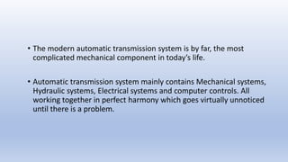 • The modern automatic transmission system is by far, the most
complicated mechanical component in today’s life.
• Automatic transmission system mainly contains Mechanical systems,
Hydraulic systems, Electrical systems and computer controls. All
working together in perfect harmony which goes virtually unnoticed
until there is a problem.
 