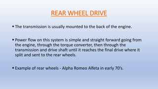REAR WHEEL DRIVE
 The transmission is usually mounted to the back of the engine.
 Power flow on this system is simple and straight forward going from
the engine, through the torque converter, then through the
transmission and drive shaft until it reaches the final drive where it
split and sent to the rear wheels.
 Example of rear wheels - Alpha Romeo Alfeta in early 70’s.
 