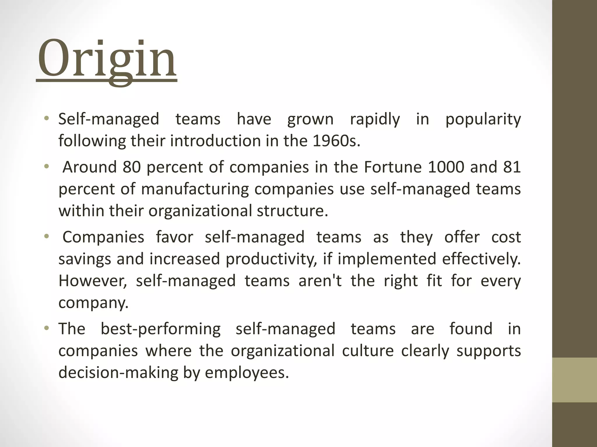 Origin
• Self-managed teams have grown rapidly in popularity
following their introduction in the 1960s.
• Around 80 percent of companies in the Fortune 1000 and 81
percent of manufacturing companies use self-managed teams
within their organizational structure.
• Companies favor self-managed teams as they offer cost
savings and increased productivity, if implemented effectively.
However, self-managed teams aren't the right fit for every
company.
• The best-performing self-managed teams are found in
companies where the organizational culture clearly supports
decision-making by employees.
 