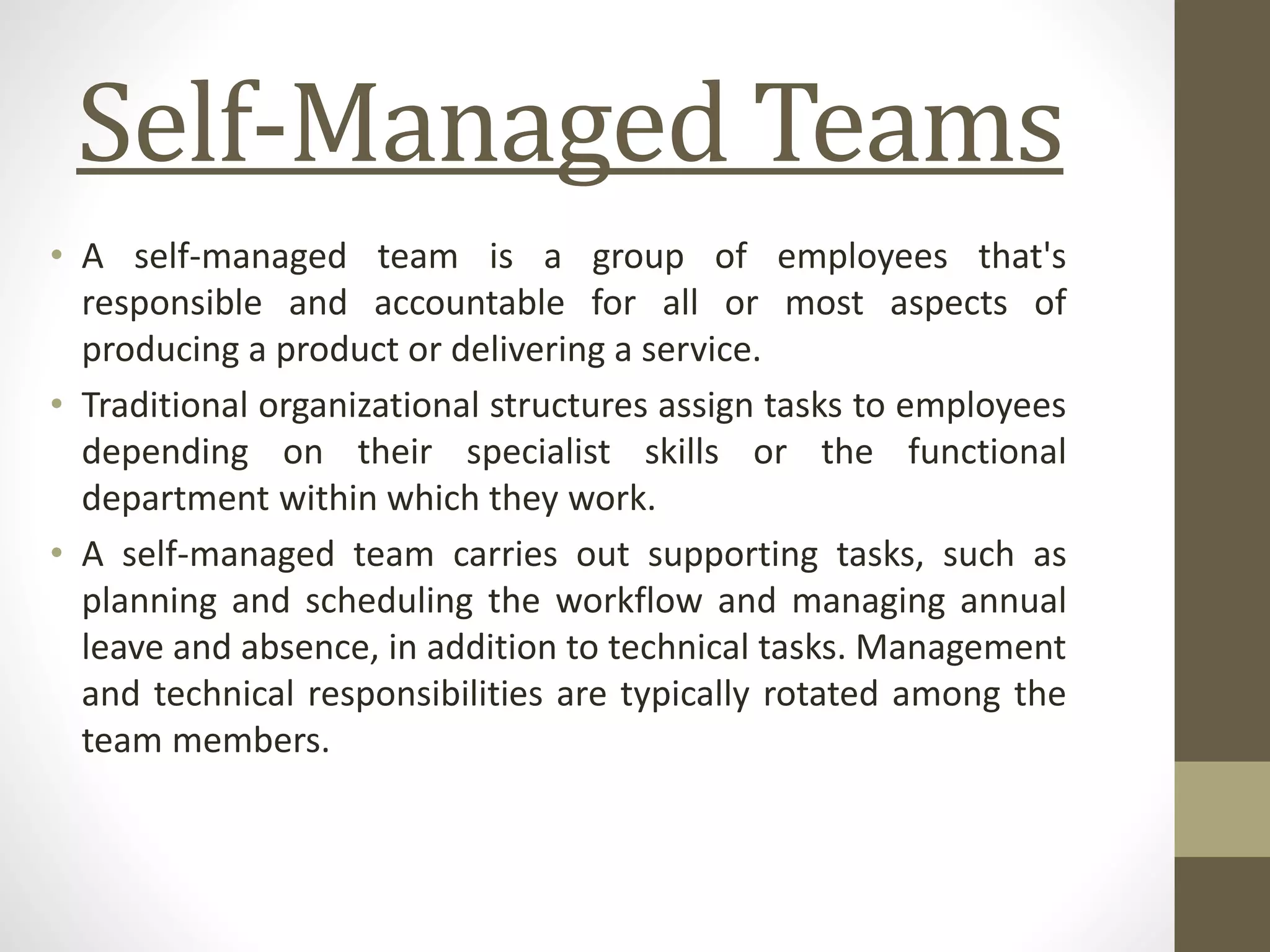 Self-Managed Teams
• A self-managed team is a group of employees that's
responsible and accountable for all or most aspects of
producing a product or delivering a service.
• Traditional organizational structures assign tasks to employees
depending on their specialist skills or the functional
department within which they work.
• A self-managed team carries out supporting tasks, such as
planning and scheduling the workflow and managing annual
leave and absence, in addition to technical tasks. Management
and technical responsibilities are typically rotated among the
team members.
 