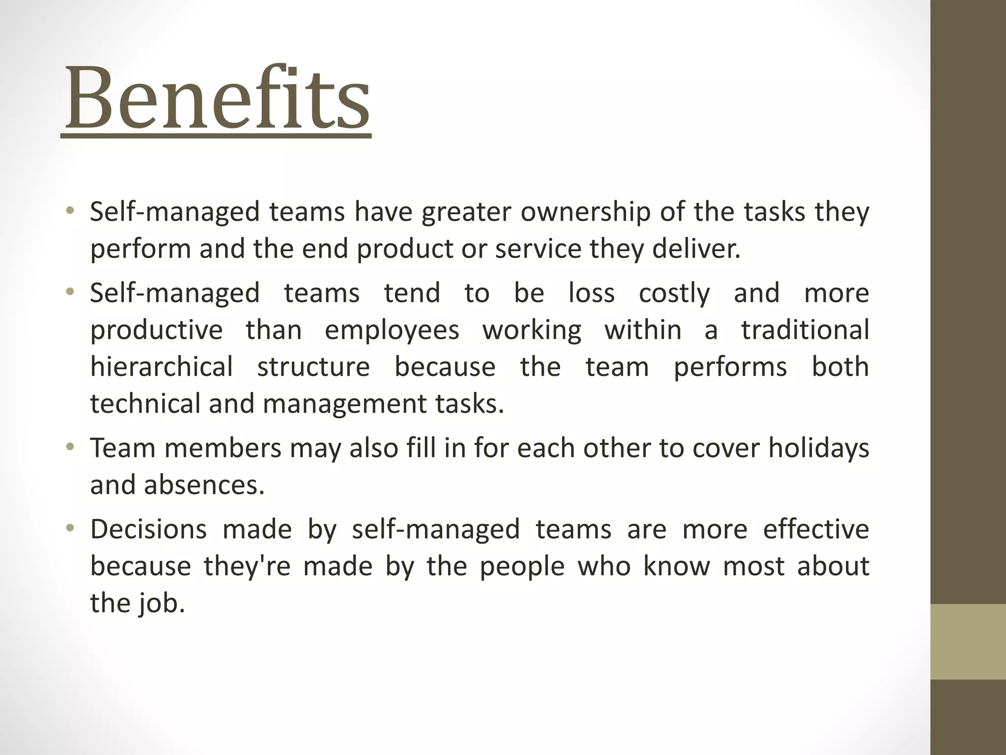 Benefits
• Self-managed teams have greater ownership of the tasks they
perform and the end product or service they deliver.
• Self-managed teams tend to be loss costly and more
productive than employees working within a traditional
hierarchical structure because the team performs both
technical and management tasks.
• Team members may also fill in for each other to cover holidays
and absences.
• Decisions made by self-managed teams are more effective
because they're made by the people who know most about
the job.
 