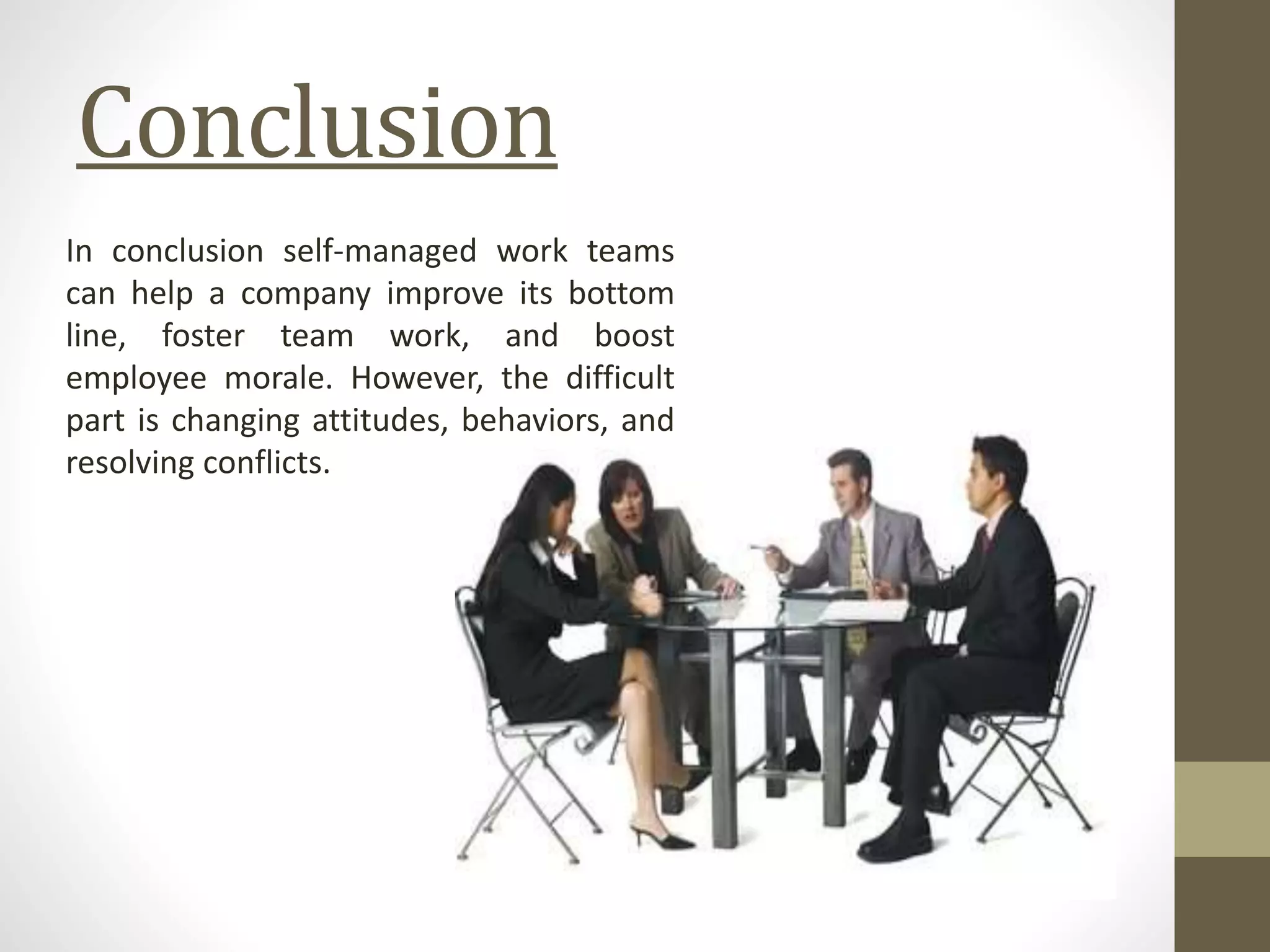 Conclusion
In conclusion self-managed work teams
can help a company improve its bottom
line, foster team work, and boost
employee morale. However, the difficult
part is changing attitudes, behaviors, and
resolving conflicts.
 