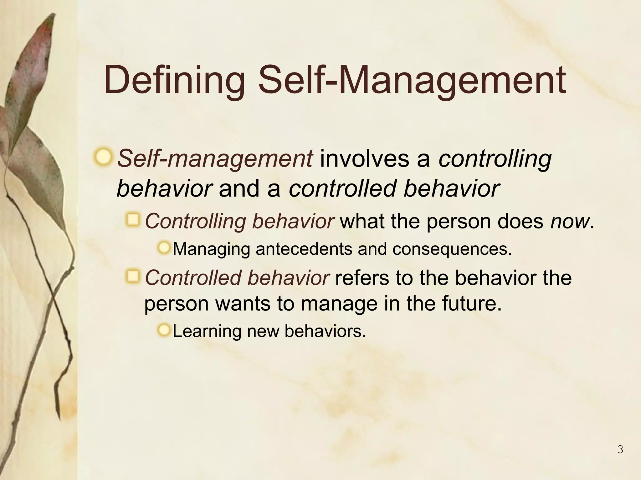 3
Defining Self-Management
Self-management involves a controlling
behavior and a controlled behavior
Controlling behavior what the person does now.
Managing antecedents and consequences.
Controlled behavior refers to the behavior the
person wants to manage in the future.
Learning new behaviors.
 