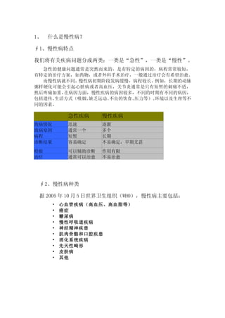 1、   什么是慢性病？

∮1、慢性病特点

我们将有关疾病问题分成两类：一类是“急性”，一类是“慢性”。
  急性的健康问题通常是突然而来的，是有特定的病因的，病程常常较短，
有特定的治疗方案，如药物，或者外科手术治疗，一般通过治疗会有希望治愈。
  而慢性病就不同。慢性病初期阶段发病缓慢，病程较长。例如，长期的动脉
粥样硬化可能会引起心脏病或者高血压，关节炎通常是只有短暂的刺痛不适，
然后疼痛加重。在病因方面，慢性疾病的病因较多，不同的时期有不同的病因，
包括遗传、生活方式（吸烟、缺乏运动、不良的饮食、压力等）、环境以及生理等不
同的因素。

            急性疾病     慢性疾病
致病情况        迅速       逐渐
致病原因        通常一个     多个
病程          短暂       长期
诊断结果        容易确定     不易确定，早期尤甚

检验          可以辅助诊断   作用有限
治疗          通常可以治愈   不易治愈




 ∮2、慢性病种类

 据 2005 年 10 月 5 日世界卫生组织（WHO），慢性病主要包括：
       •   心血管疾病（高血压、高血脂等）
       •   癌症
       •   糖尿病
       •   慢性呼吸道疾病
       •   神经精神疾患
       •   肌肉骨骼和口腔疾患
       •   消化系统疾病
       •   先天性畸形
       •   皮肤病
       •   其他
 
