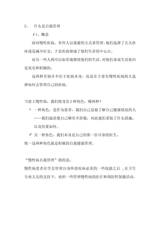 2、   什么是自我管理

     ∮1、概念

     面对慢性疾病，有些人以逃避的方式来管理。他们选择了长久卧

床或是减少社交，于是疾病便成了他们生存的中心点。

     而另一些人则可以如常地继续他们的生活。对他们来说生活依旧

是充实和积极的。

     这两种差别并不在于疾病本身，而是在于患有慢性疾病的人选

择如何去管理自己的疾病。



当患上慢性病，我们便身负 2 种角色，哪两种？

    一种角色，是作为患者，我们自己是最了解自己健康状况的人

     ——我们最清楚自己哪里不舒服，对此我们采取了什么措施，

     以及结果如何。

  另一种角色，我们本身是自己的第一位可靠的医生。

统一这两种角色就是积极的自我健康管理。



“慢性病自我管理”指的是：

慢性病患者在学会管理自身所患疾病必需的一些技能之后 ,在卫生

专业人员的支持下，承担一些管理慢性病的医疗和预防性保健活动。
 