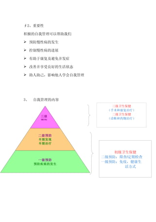 ∮2、重要性

积极的自我管理可以帮助我们

 预防慢性病的发生

 控制慢性病的进展

 有助于康复及避免并发症

 改善并享受良好的生活状态

 助人助己，影响他人学会自我管理




3、   自我管理的内容
                       三级卫生保健
                     （手术和康复治疗）
                       二级卫生保健
       三级
                     （诊断和药物治疗）
       预防




      二级预防
      早期发现
      早期治疗

                        初级卫生保健
                    二级预防：筛查/定期检查
      一级预防
                    一级预防：免疫，健康生
     预防疾病的发生
                           活方式
 