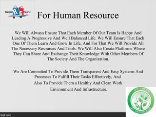 For Human Resource
We Will Always Ensure That Each Member Of Our Team Is Happy And
Leading A Progressive And Well Balanced Life. We Will Ensure That Each
One Of Them Learn And Grow In Life, And For That We Will Provide All
The Necessary Resources And Tools. We Will Also Create Platforms Where
They Can Share And Exchange Their Knowledge With Other Members Of
The Society And The Organization.
We Are Committed To Provide Them Transparent And Easy Systems And
Processes To Fulfill Their Tasks Effectively, And
Also To Provide Them a Healthy And Clean Work
Environment And Infrastructure.
 