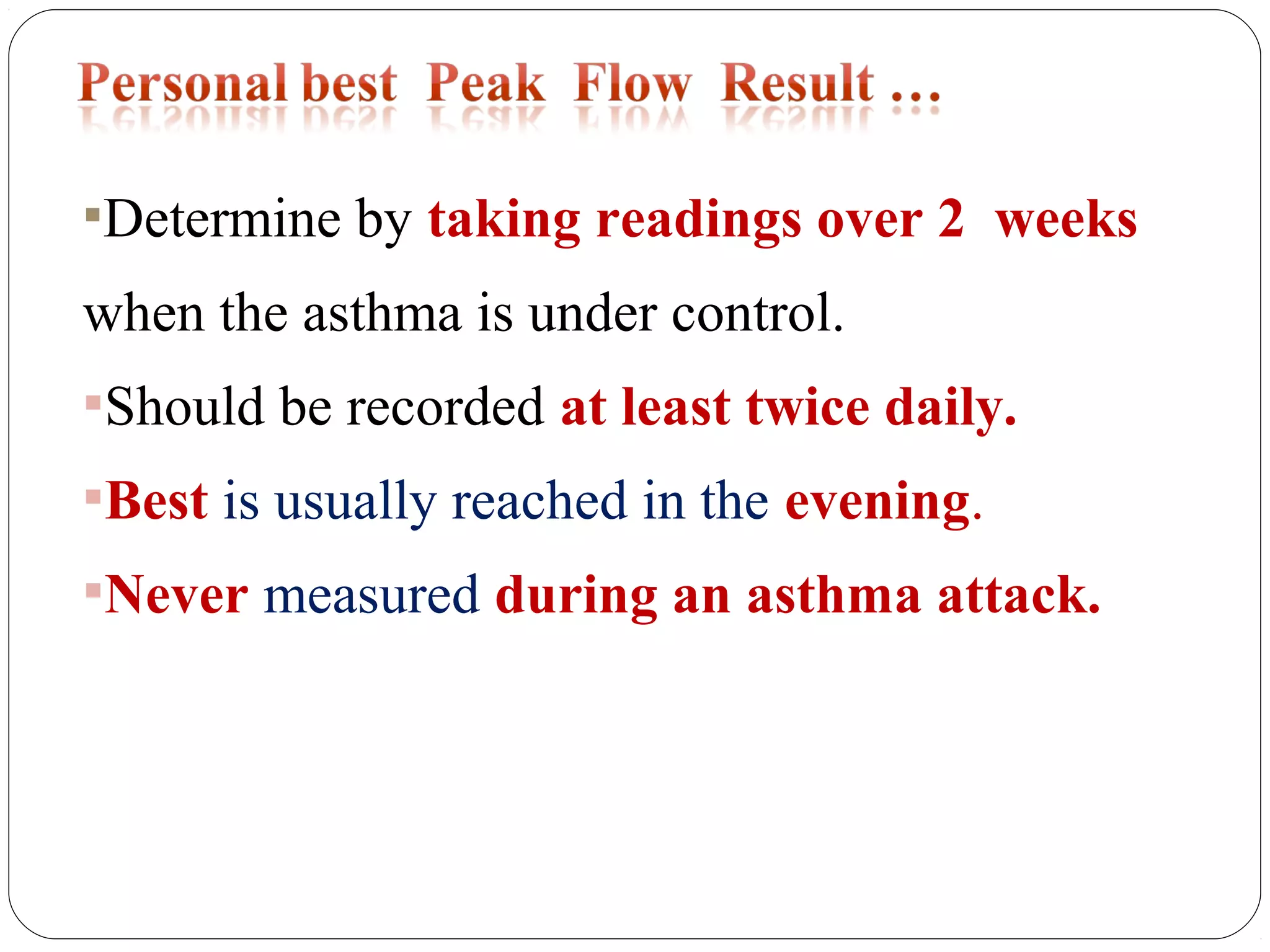 Determine by taking readings over 2 weeks
when the asthma is under control.
Should be recorded at least twice daily.
Best is usually reached in the evening.
Never measured during an asthma attack.
 