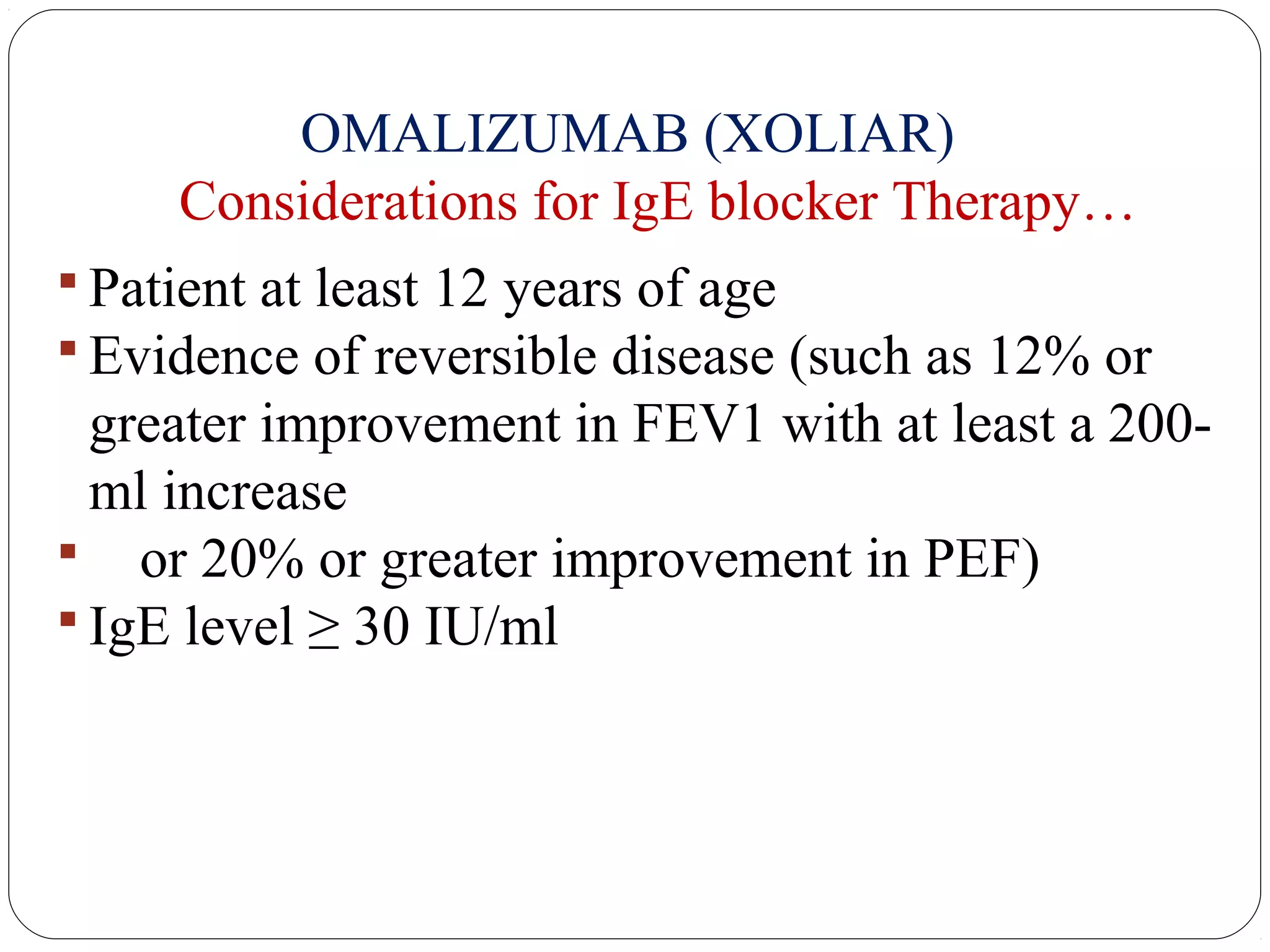 OMALIZUMAB (XOLIAR)
Considerations for IgE blocker Therapy…
 Patient at least 12 years of age
 Evidence of reversible disease (such as 12% or
greater improvement in FEV1 with at least a 200-
ml increase
 or 20% or greater improvement in PEF)
 IgE level ≥ 30 IU/ml
 