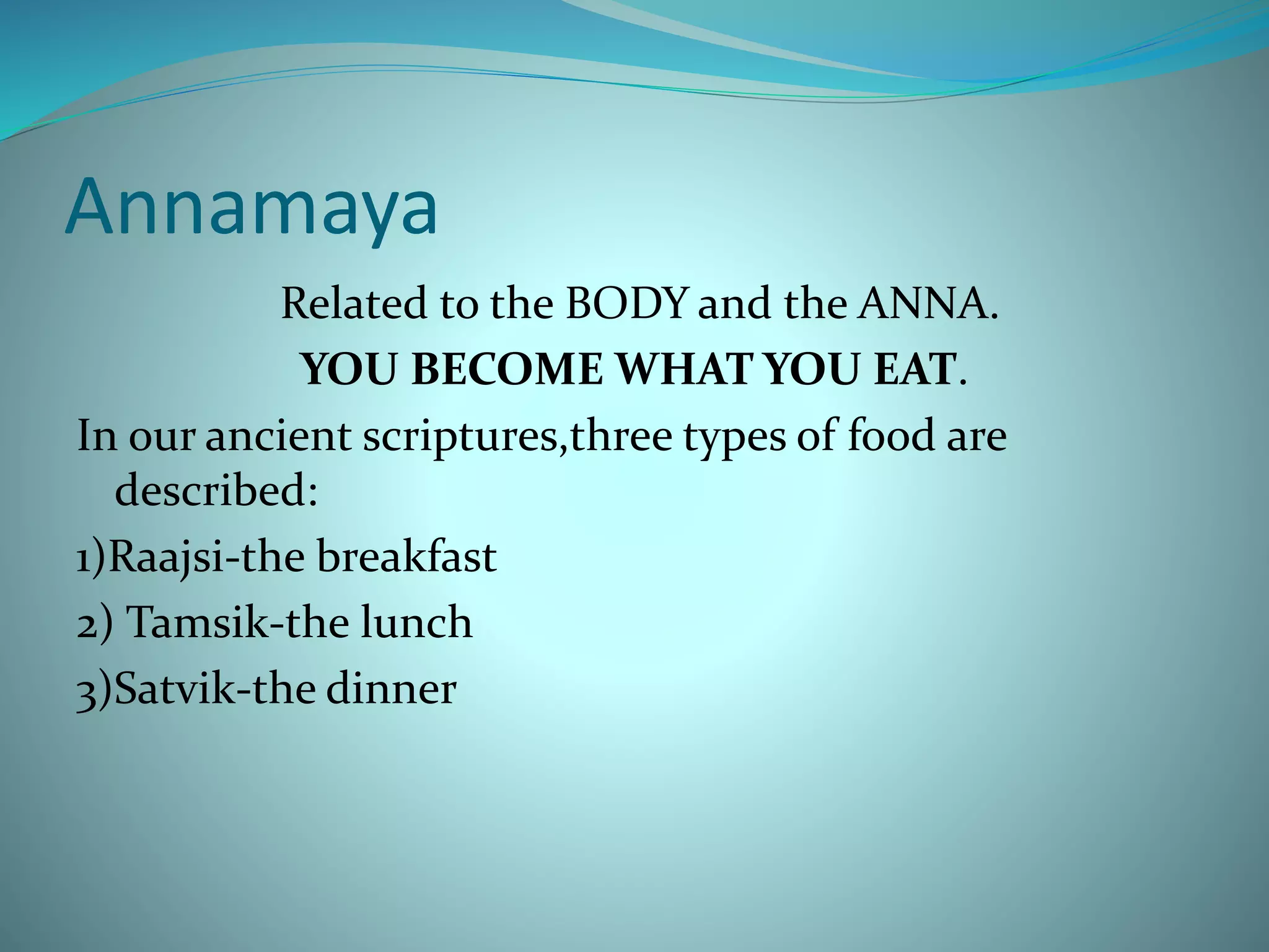 Annamaya
Related to the BODY and the ANNA.
YOU BECOME WHAT YOU EAT.
In our ancient scriptures,three types of food are
described:
1)Raajsi-the breakfast
2) Tamsik-the lunch
3)Satvik-the dinner
 
