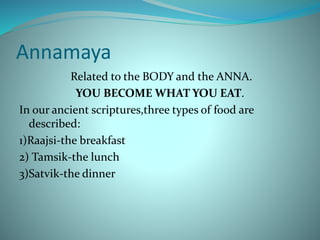 Annamaya
Related to the BODY and the ANNA.
YOU BECOME WHAT YOU EAT.
In our ancient scriptures,three types of food are
described:
1)Raajsi-the breakfast
2) Tamsik-the lunch
3)Satvik-the dinner
 