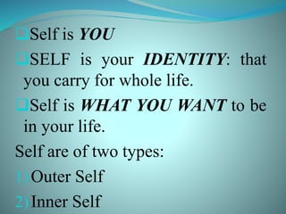 Self is YOU
SELF is your IDENTITY: that
you carry for whole life.
Self is WHAT YOU WANT to be
in your life.
Self are of two types:
1)Outer Self
2)Inner Self
 