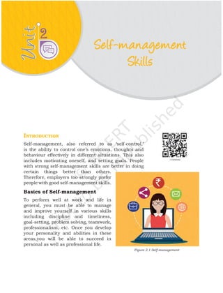 Unit
Unit 2
Introduction
Self-management, also referred to as ‘self-control,’
is the ability to control one’s emotions, thoughts and
behaviour effectively in different situations. This also
includes motivating oneself, and setting goals. People
with strong self-management skills are better in doing
certain things better than others.
Therefore, employers too strongly prefer
people with good self-management skills.
Basics of Self-management
To perform well at work and life in
general, you must be able to manage
and improve yourself in various skills
including discipline and timeliness,
goal-setting, problem solving, teamwork,
professionalism, etc. Once you develop
your personality and abilities in these
areas,you will be able to succeed in
personal as well as professional life.
Self-management
Skills
Figure 2.1 Self-management
 