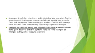  Assess your knowledge, experience, and traits to find your strengths-: Start by
answering the following questions that can help you identify your strengths.
Then, look for common threads among your answers. Consider which talents,
traits, and skills come up repeatedly. These are your personal strengths.
 Strengths for Decision Making and Judgment-:Self-belief A leader is able to
make quick decisions and stick by them. Here are some examples of
strengths as they relate to sound judgment
 