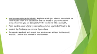  How to Identifying Weaknesses-: Negative areas you need to improve on be
realistic and show that you realize and are aware of your weaknesses
along with what you are doing to turn the weakness into a strength.
 Point out the areas where you struggle and what you find difficult to do
 Look at the feedback you receive from others
 Be open to feedback and accept your weaknesses without feeling small
about it. Look at it as an area of improvement
 