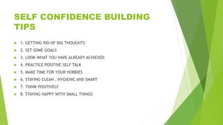 SELF CONFIDENCE BUILDING
TIPS
 1. GETTING RID OF BIG THOUGHTS
 2. SET SOME GOALS
 3. LOOK WHAT YOU HAVE ALREADY ACHIEVED
 4. PRACTICE POSITIVE SELF TALK
 5. MAKE TIME FOR YOUR HOBBIES
 6. STAYING CLEAN , HYGIENIC AND SMART
 7. THINK POSITIVELY
 8. STAYING HAPPY WITH SMALL THINGS
 