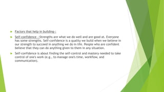 Factors that help in building-:
 Self-confidence –:Strengths are what we do well and are good at. Everyone
has some strengths. Self-confidence is a quality we build when we believe in
our strength to succeed in anything we do in life. People who are confident
believe that they can do anything given to them in any situation.
 Self-confidence is about finding the self-control and mastery needed to take
control of one's work (e.g., to manage one's time, workflow, and
communication).
 